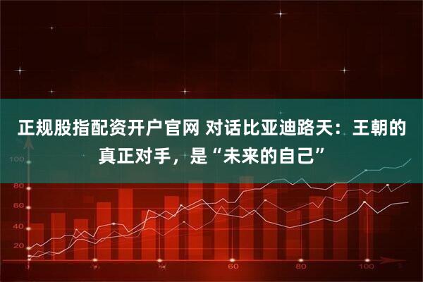 正规股指配资开户官网 对话比亚迪路天：王朝的真正对手，是“未来的自己”
