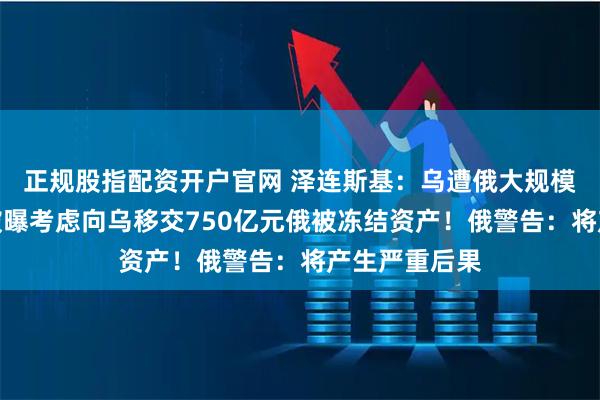 正规股指配资开户官网 泽连斯基：乌遭俄大规模空袭！英国被曝考虑向乌移交750亿元俄被冻结资产！俄警告：将产生严重后果