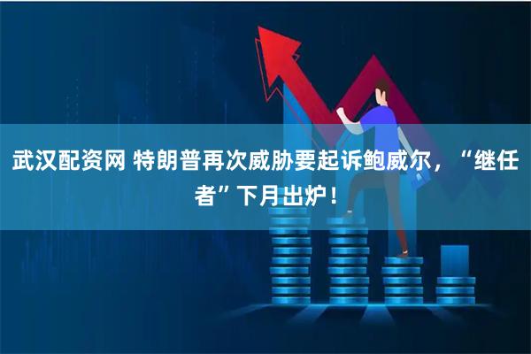 武汉配资网 特朗普再次威胁要起诉鲍威尔，“继任者”下月出炉！