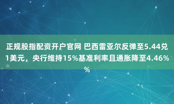 正规股指配资开户官网 巴西雷亚尔反弹至5.44兑1美元，央行维持15%基准利率且通胀降至4.46%