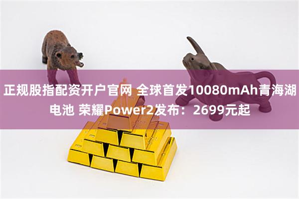 正规股指配资开户官网 全球首发10080mAh青海湖电池 荣耀Power2发布：2699元起