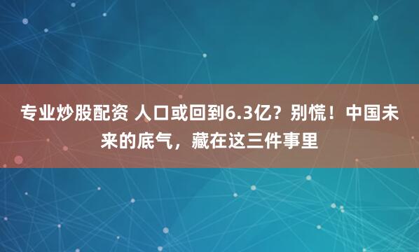 专业炒股配资 人口或回到6.3亿？别慌！中国未来的底气，藏在这三件事里