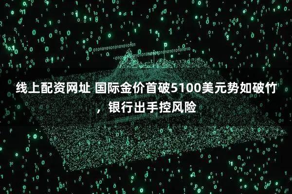 线上配资网址 国际金价首破5100美元势如破竹，银行出手控风险