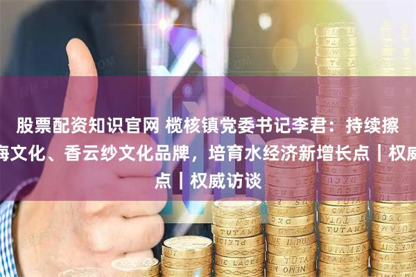股票配资知识官网 榄核镇党委书记李君：持续擦亮星海文化、香云纱文化品牌，培育水经济新增长点｜权威访谈