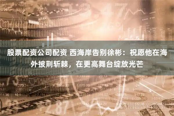 股票配资公司配资 西海岸告别徐彬：祝愿他在海外披荆斩棘，在更高舞台绽放光芒