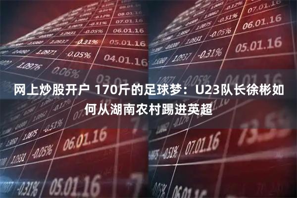 网上炒股开户 170斤的足球梦：U23队长徐彬如何从湖南农村踢进英超