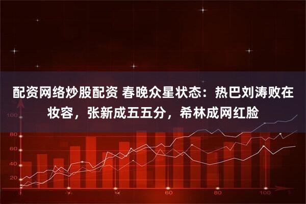 配资网络炒股配资 春晚众星状态：热巴刘涛败在妆容，张新成五五分，希林成网红脸