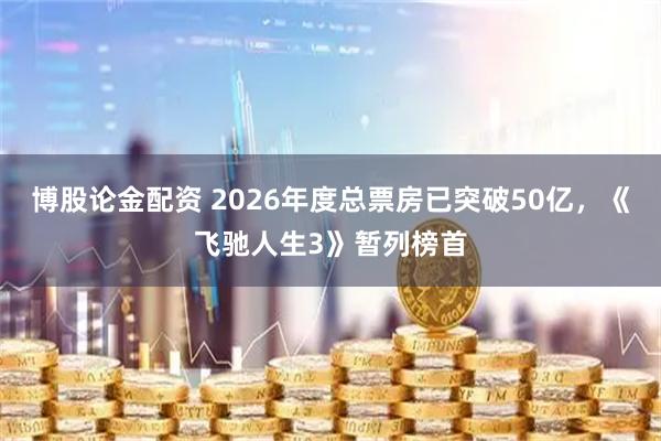 博股论金配资 2026年度总票房已突破50亿，《飞驰人生3》暂列榜首