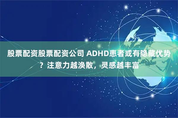 股票配资股票配资公司 ADHD患者或有隐藏优势？注意力越涣散，灵感越丰富