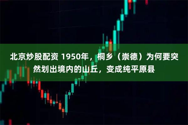 北京炒股配资 1950年，桐乡（崇德）为何要突然划出境内的山丘，变成纯平原县