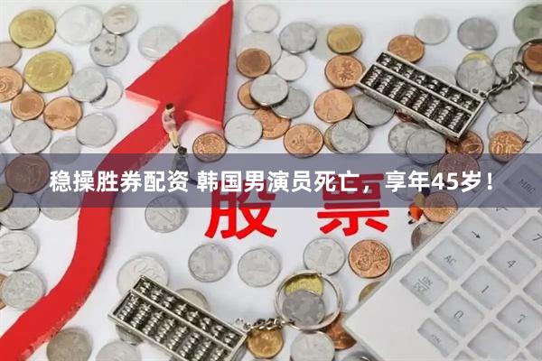稳操胜券配资 韩国男演员死亡，享年45岁！
