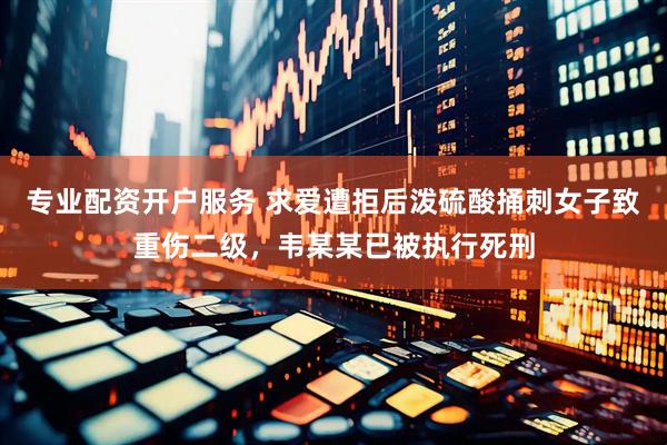 专业配资开户服务 求爱遭拒后泼硫酸捅刺女子致重伤二级，韦某某已被执行死刑