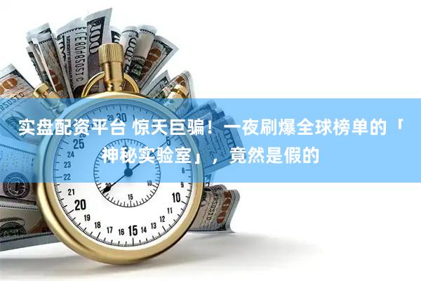 实盘配资平台 惊天巨骗！一夜刷爆全球榜单的「神秘实验室」，竟然是假的