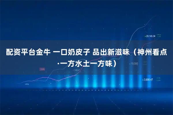 配资平台金牛 一口奶皮子 品出新滋味（神州看点·一方水土一方味）