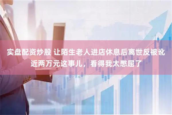 实盘配资炒股 让陌生老人进店休息后离世反被讹近两万元这事儿，看得我太憋屈了